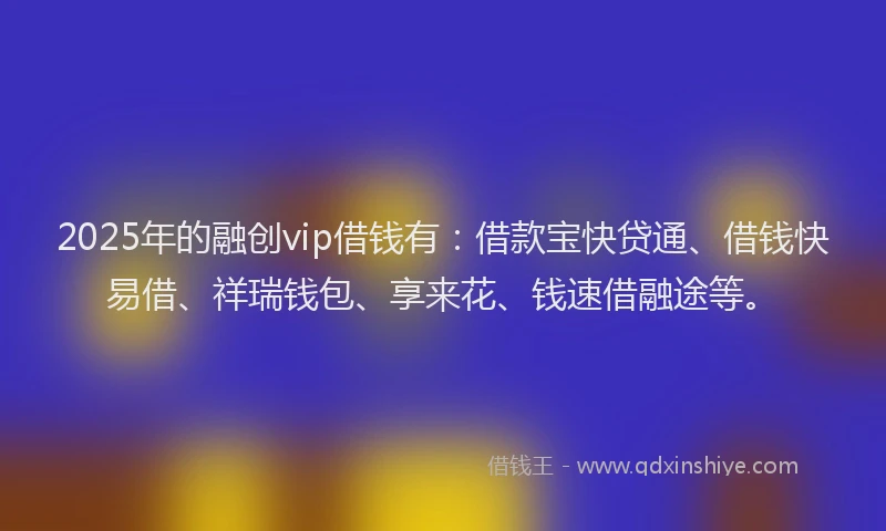 2025年的融创vip借钱有：借款宝快贷通、借钱快易借、祥瑞钱包、享来花、钱速借融途等。
