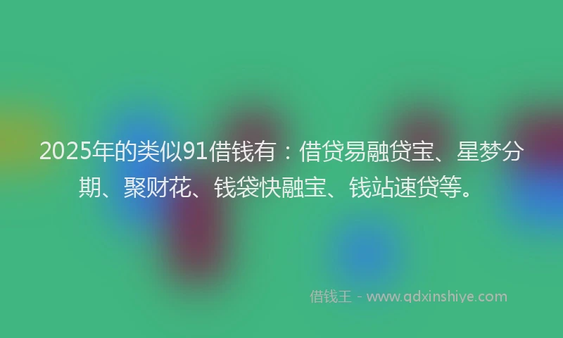 2025年的类似91借钱有：借贷易融贷宝、星梦分期、聚财花、钱袋快融宝、钱站速贷等。