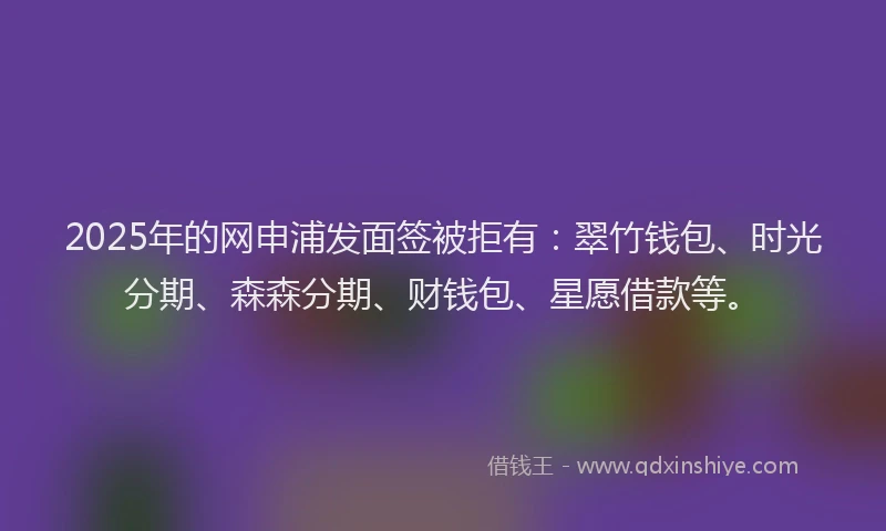 2025年的网申浦发面签被拒有：翠竹钱包、时光分期、森森分期、财钱包、星愿借款等。