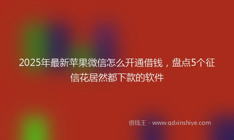 2025年最新苹果微信怎么开通借钱，盘点5个征信花居然都下款的软件