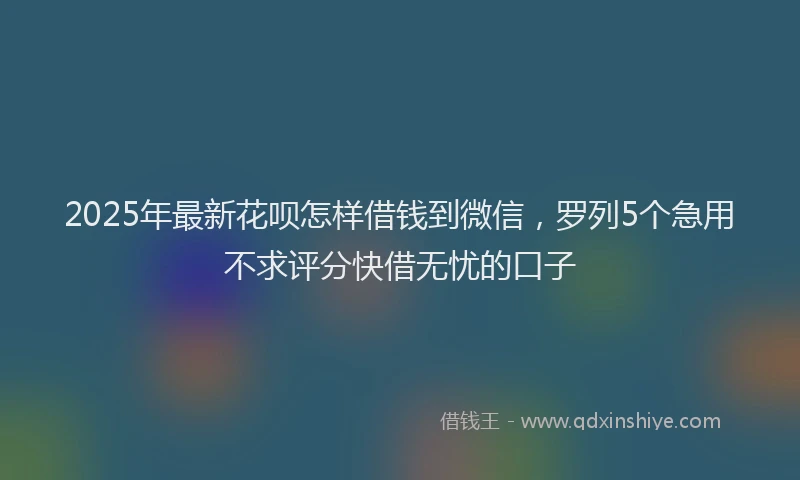 2025年最新花呗怎样借钱到微信，罗列5个急用不求评分快借无忧的口子