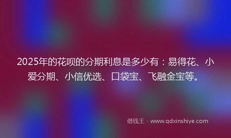 2025年的花呗的分期利息是多少有：易得花、小爱分期、小信优选、口袋宝、飞融金宝等。