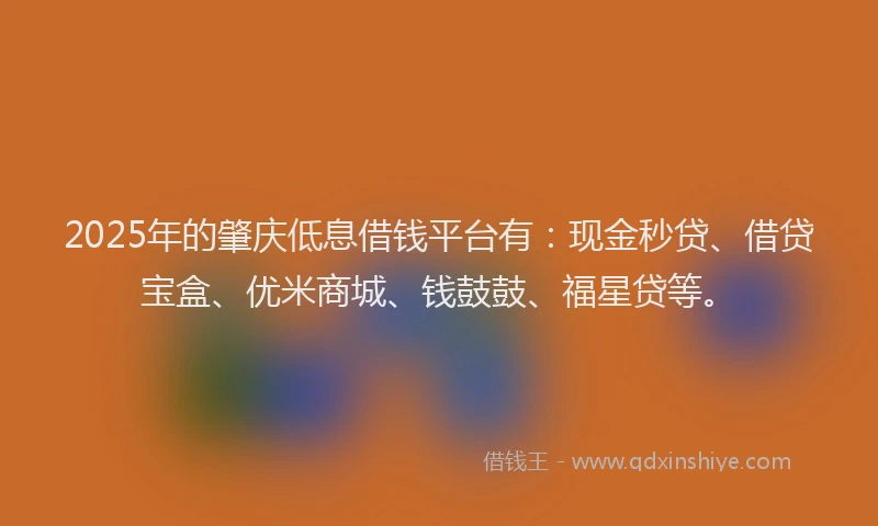 2025年的肇庆低息借钱平台有：现金秒贷、借贷宝盒、优米商城、钱鼓鼓、福星贷等。