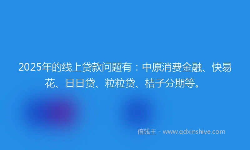 2025年的线上贷款问题有：中原消费金融、快易花、日日贷、粒粒贷、桔子分期等。