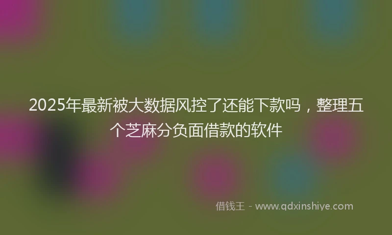 2025年最新被大数据风控了还能下款吗，整理五个芝麻分负面借款的软件