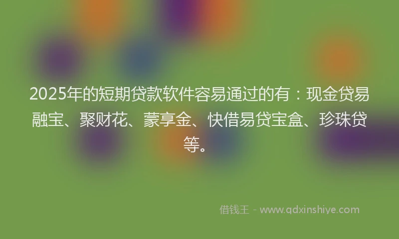 2025年的短期贷款软件容易通过的有：现金贷易融宝、聚财花、蒙享金、快借易贷宝盒、珍珠贷等。