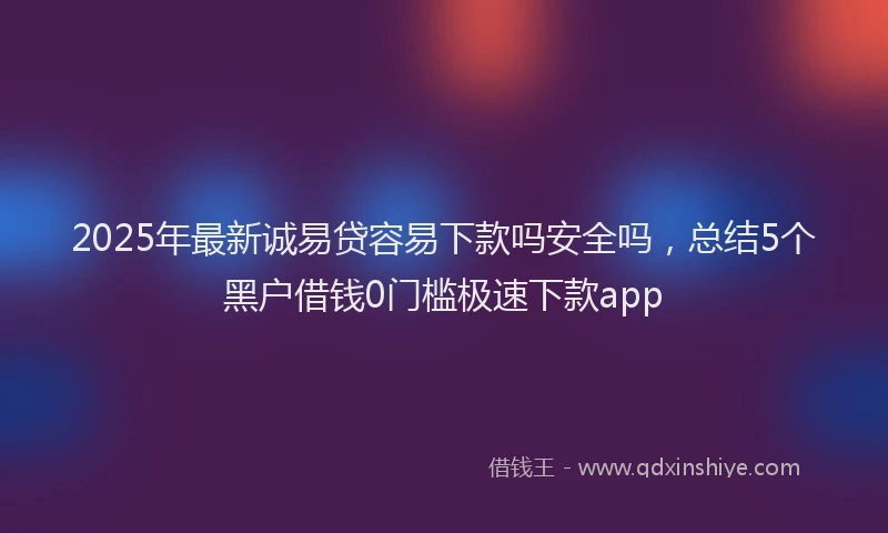 2025年最新诚易贷容易下款吗安全吗，总结5个黑户借钱0门槛极速下款app