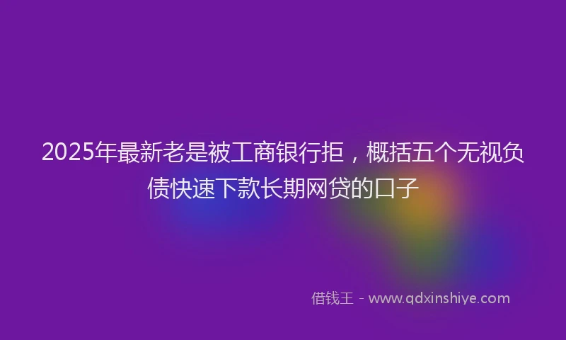 2025年最新老是被工商银行拒，概括五个无视负债快速下款长期网贷的口子