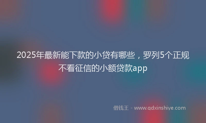 2025年最新能下款的小贷有哪些，罗列5个正规不看征信的小额贷款app