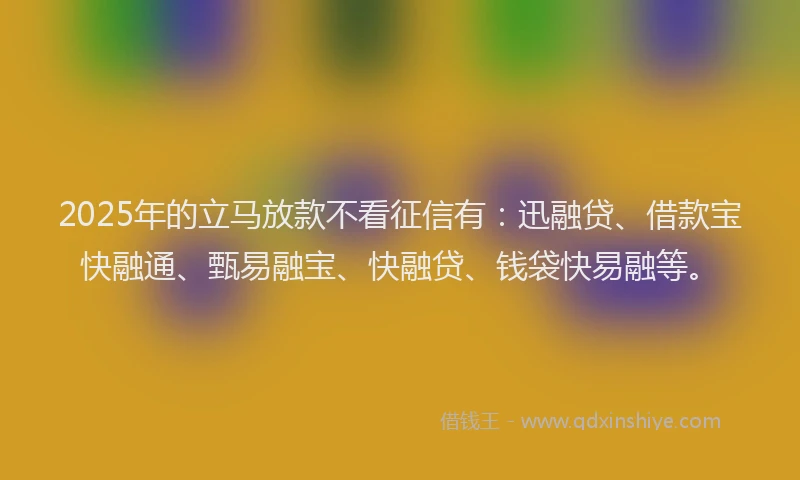 2025年的立马放款不看征信有：迅融贷、借款宝快融通、甄易融宝、快融贷、钱袋快易融等。