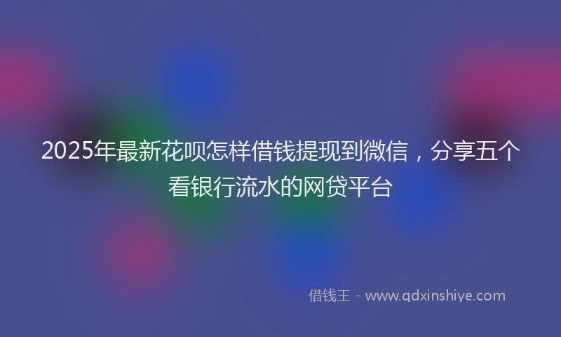 2025年最新花呗怎样借钱提现到微信，分享五个看银行流水的网贷平台