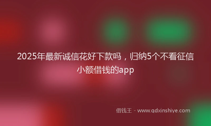 2025年最新诚信花好下款吗，归纳5个不看征信小额借钱的app