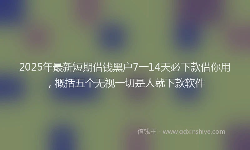 2025年最新短期借钱黑户7一14天必下款借你用，概括五个无视一切是人就下款软件