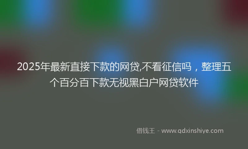 2025年最新直接下款的网贷,不看征信吗，整理五个百分百下款无视黑白户网贷软件