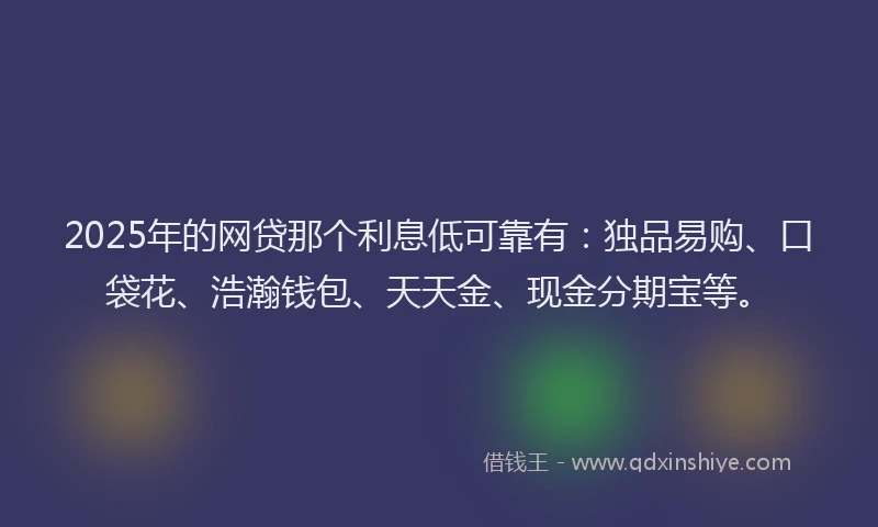 2025年的网贷那个利息低可靠有：独品易购、口袋花、浩瀚钱包、天天金、现金分期宝等。