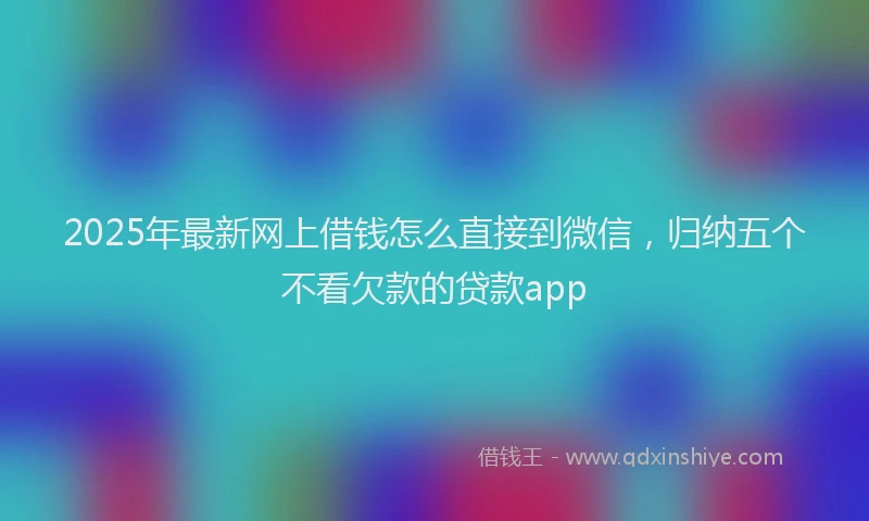 2025年最新网上借钱怎么直接到微信，归纳五个不看欠款的贷款app