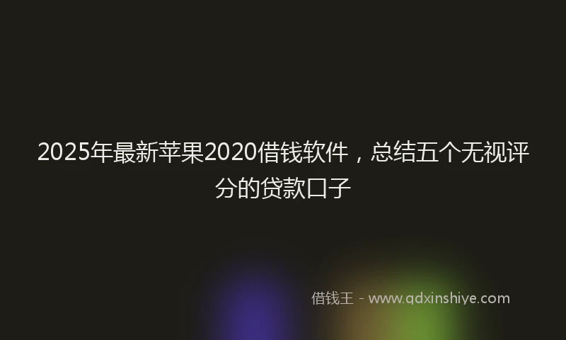 2025年最新苹果2020借钱软件，总结五个无视评分的贷款口子