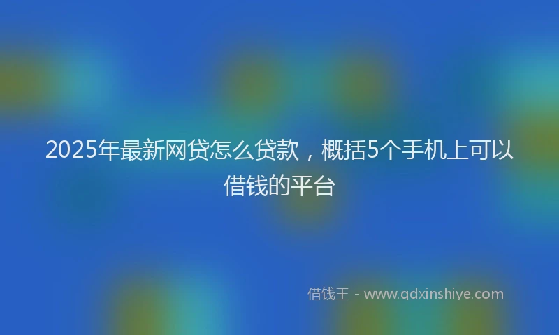 2025年最新网贷怎么贷款，概括5个手机上可以借钱的平台