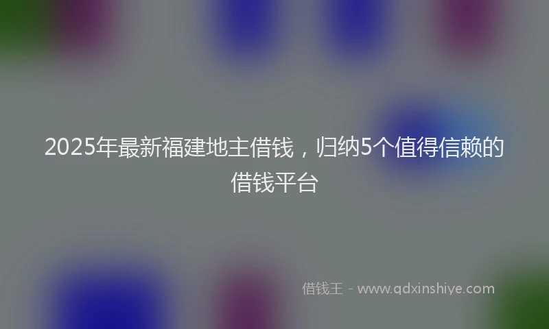 2025年最新福建地主借钱，归纳5个值得信赖的借钱平台