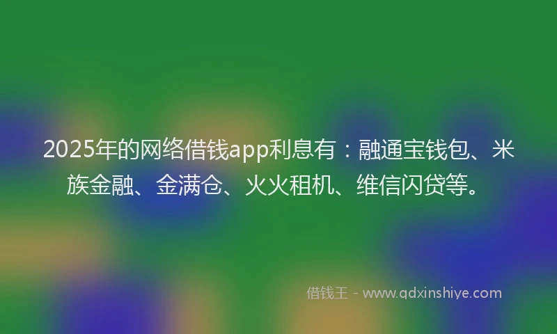 2025年的网络借钱app利息有：融通宝钱包、米族金融、金满仓、火火租机、维信闪贷等。