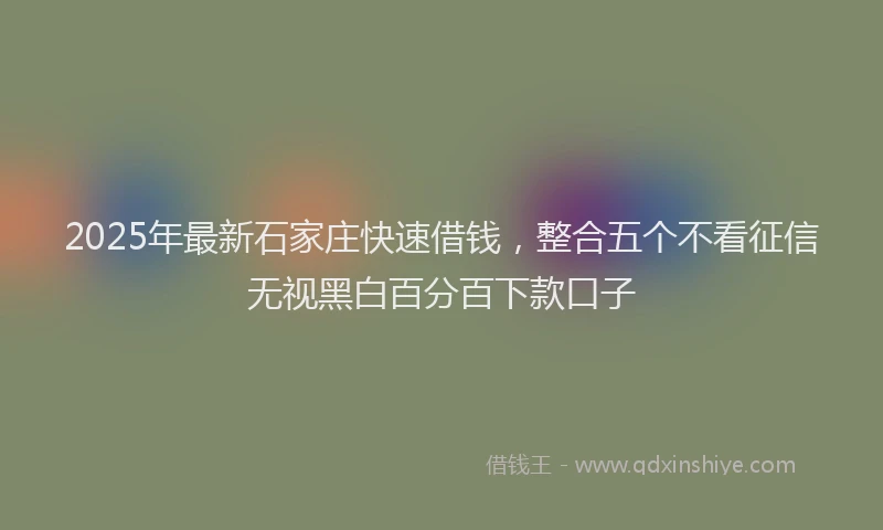 2025年最新石家庄快速借钱，整合五个不看征信无视黑白百分百下款口子