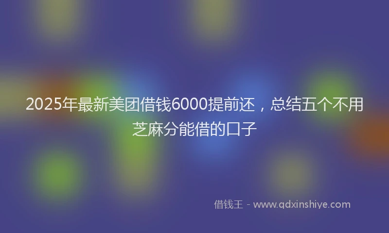2025年最新美团借钱6000提前还，总结五个不用芝麻分能借的口子