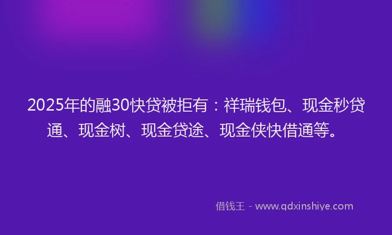 2025年的融30快贷被拒有：祥瑞钱包、现金秒贷通、现金树、现金贷途、现金侠快借通等。