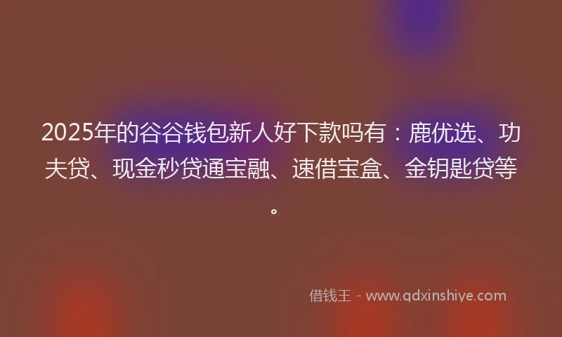 2025年的谷谷钱包新人好下款吗有：鹿优选、功夫贷、现金秒贷通宝融、速借宝盒、金钥匙贷等。