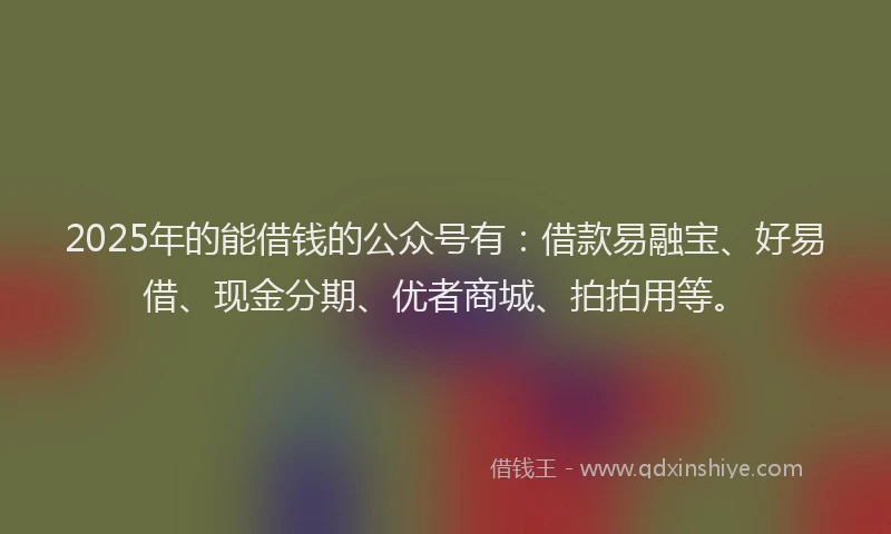 2025年的能借钱的公众号有：借款易融宝、好易借、现金分期、优者商城、拍拍用等。