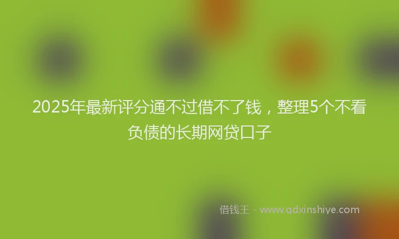 2025年最新评分通不过借不了钱，整理5个不看负债的长期网贷口子