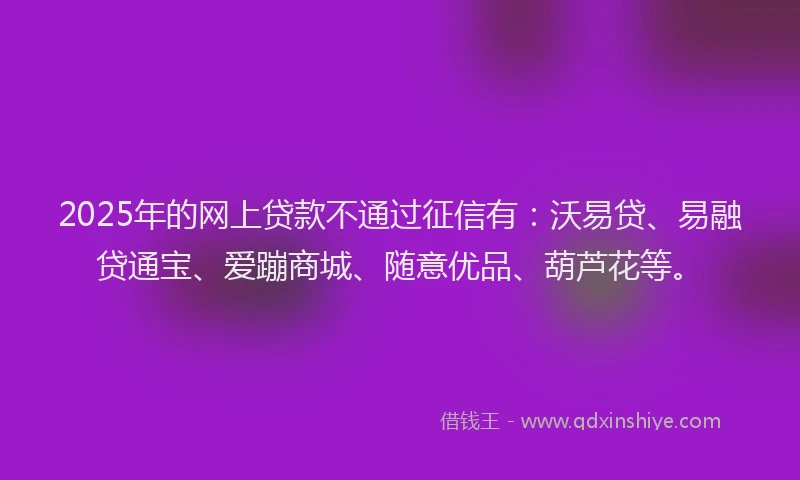2025年的网上贷款不通过征信有：沃易贷、易融贷通宝、爱蹦商城、随意优品、葫芦花等。