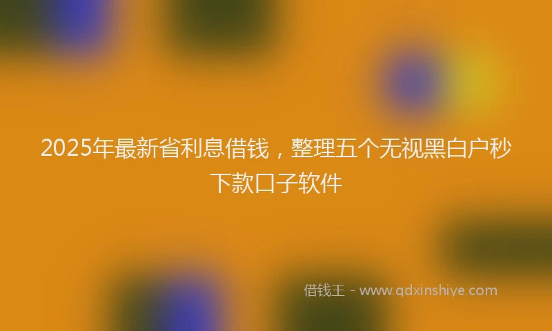 2025年最新省利息借钱，整理五个无视黑白户秒下款口子软件