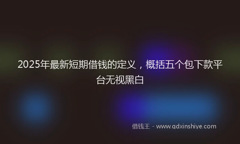 2025年最新短期借钱的定义，概括五个包下款平台无视黑白