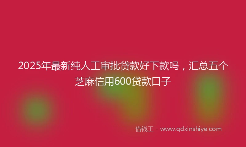 2025年最新纯人工审批贷款好下款吗，汇总五个芝麻信用600贷款口子