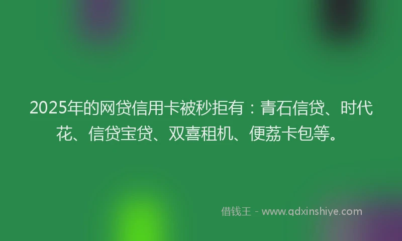 2025年的网贷信用卡被秒拒有：青石信贷、时代花、信贷宝贷、双喜租机、便荔卡包等。