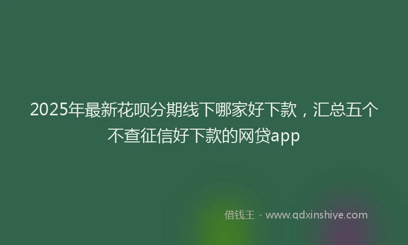 2025年最新花呗分期线下哪家好下款，汇总五个不查征信好下款的网贷app