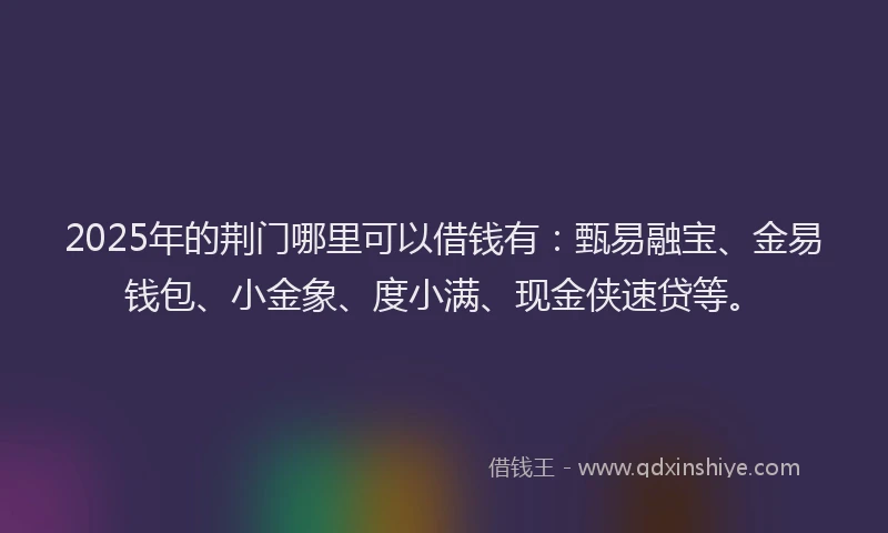 2025年的荆门哪里可以借钱有：甄易融宝、金易钱包、小金象、度小满、现金侠速贷等。
