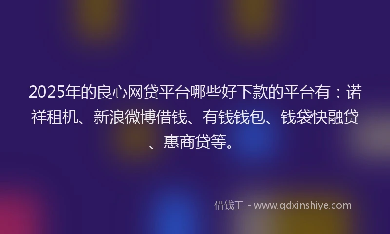 2025年的良心网贷平台哪些好下款的平台有：诺祥租机、新浪微博借钱、有钱钱包、钱袋快融贷、惠商贷等。