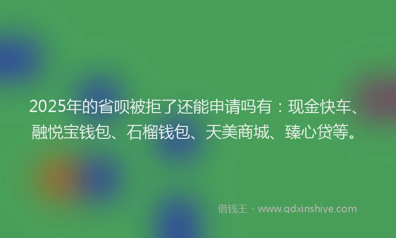 2025年的省呗被拒了还能申请吗有：现金快车、融悦宝钱包、石榴钱包、天美商城、臻心贷等。