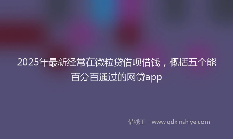 2025年最新经常在微粒贷借呗借钱，概括五个能百分百通过的网贷app