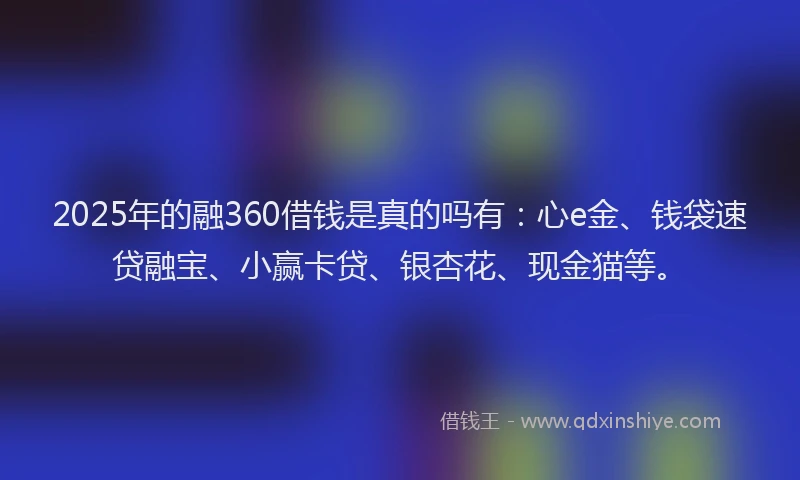 2025年的融360借钱是真的吗有：心e金、钱袋速贷融宝、小赢卡贷、银杏花、现金猫等。