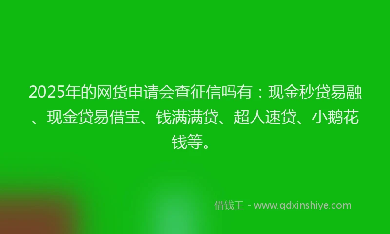 2025年的网货申请会查征信吗有：现金秒贷易融、现金贷易借宝、钱满满贷、超人速贷、小鹅花钱等。