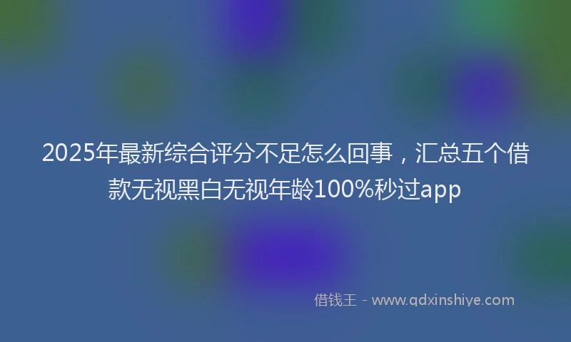 2025年最新综合评分不足怎么回事，汇总五个借款无视黑白无视年龄100%秒过app