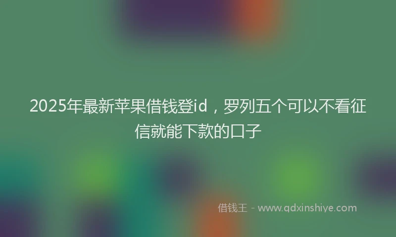 2025年最新苹果借钱登id，罗列五个可以不看征信就能下款的口子