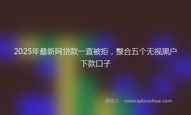 2025年最新网贷款一直被拒，整合五个无视黑户下款口子