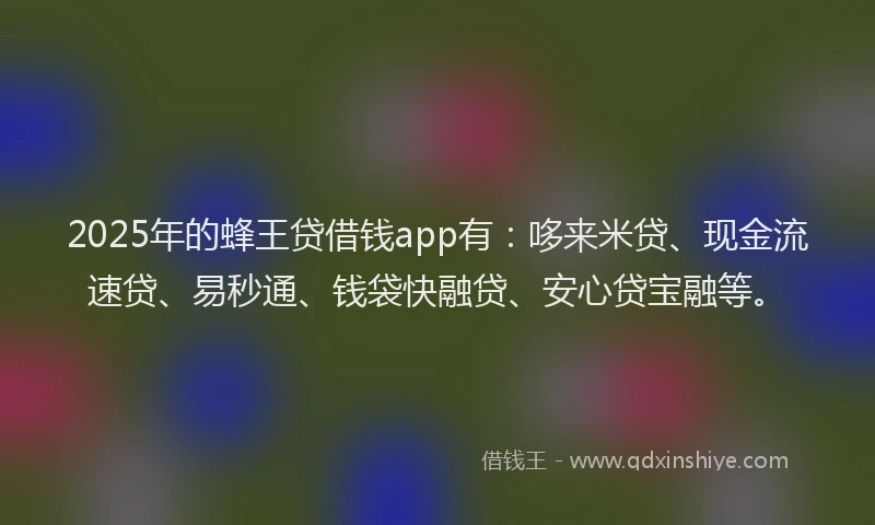 2025年的蜂王贷借钱app有：哆来米贷、现金流速贷、易秒通、钱袋快融贷、安心贷宝融等。