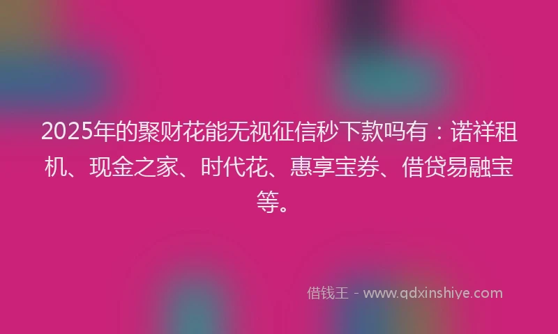 2025年的聚财花能无视征信秒下款吗有：诺祥租机、现金之家、时代花、惠享宝券、借贷易融宝等。