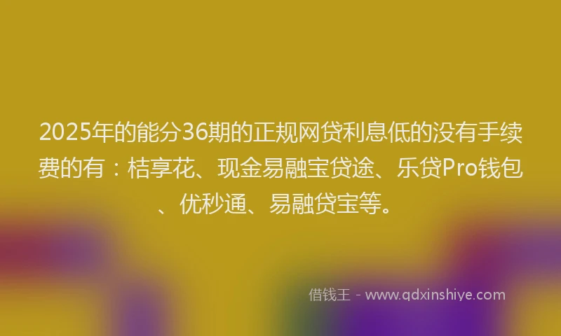 2025年的能分36期的正规网贷利息低的没有手续费的有：桔享花、现金易融宝贷途、乐贷Pro钱包、优秒通、易融贷宝等。