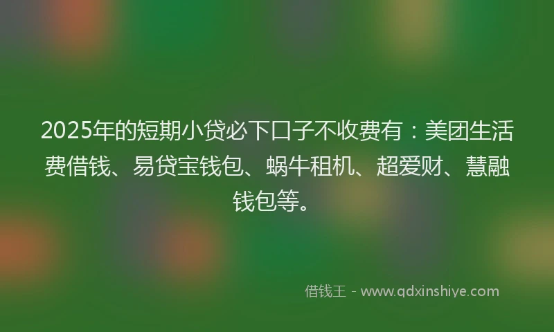 2025年的短期小贷必下口子不收费有：美团生活费借钱、易贷宝钱包、蜗牛租机、超爱财、慧融钱包等。