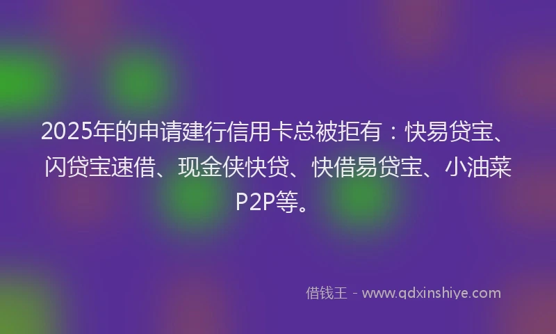 2025年的申请建行信用卡总被拒有：快易贷宝、闪贷宝速借、现金侠快贷、快借易贷宝、小油菜P2P等。